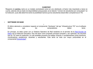CUÁNTOS?
Respecto al cuántos, tanto en un modelo centralizado como en uno distribuido, el factor más importante a tener en
cuenta, además del ya citado de disponibilidad presupuestal, es la relación “número de estudiantes por computador” en
la Institución, pues ella determina tanto la posibilidad real de que los estudiantes desarrollen competencia en TIC
• SOFTWARE DE BASE
•
El último elemento a considerar respecto al componente “Hardware” del eje “Infraestructura TIC” es el software
básico que los computadores deben tener.
En principio, se debe contar con un Sistema Operativo de Red residente en el servidor de la Red Escolar de
Datos de la Institución Educativa. Esa red tiene como propósito principal compartir y así optimizar, los recursos
que en TIC tiene la Institución, lo cual posibilita procesos de trabajo conjunto o complementario entre directivos,
coordinadores académicos, docentes y estudiantes. Este tema se trata con mayor profundidad en el
componente“Conectividad”.
 
