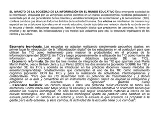 EL IMPACTO DE LA SOCIEDAD DE LA INFORMACIÓN EN EL MUNDO EDUCATIVO Esta emergente sociedad de
la información, impulsada por un vertiginoso avance científico en un marco socioeconómico neoliberal-globalizador y
sustentada por el uso generalizado de las potentes y versátiles tecnologías de la información y la comunicación (TIC),
conlleva cambios que alcanzan todos los ámbitos de la actividad humana. Sus efectos se manifiestan de manera muy
especial en las actividades laborales y en el mundo educativo, donde todo debe ser revisado: desde la razón de ser de
la escuela y demás instituciones educativas, hasta la formación básica que precisamos las personas, la forma de
enseñar y de aprender, las infraestructuras y los medios que utilizamos para ello, la estructura organizativa de los
centros y su cultura
Escenario tecnócrata. Las escuelas se adaptan realizando simplemente pequeños ajustes: en
primer lugar la introducción de la "alfabetización digital" de los estudiantes en el curriculum para que
utilicen las TIC como instrumento para mejorar la productividad en el proceso de la
información(aprender SOBRE las TIC) y luego progresivamente la utilización las TIC como fuente de
información y proveedor de materiales didácticos (aprender DE las TIC)..
- Escenario reformista. Se dan los tres niveles de integración de las TIC que apuntan José María
Martín Patiño, Jesús Beltrán Llera y Luz Pérez (2003): los dos anteriores (aprender SOBRE las TIC y
aprender DE las TIC) y además se introducen en las prácticas docentes nuevos métodos de
enseñanza/aprendizaje constructivistas que contemplan el uso de las TIC como instrumento
cognitivo (aprender CON las TIC) y para la realización de actividades interdisciplinarias y
colaborativas. "Para que las TIC desarrollen todo su potencial de transformación (...) deben
integrarse en el aula y convertirse en un instrumento cognitivo capaz de mejorar la inteligencia y
potenciar la aventura de aprender" (Beltrán Llera)
- Escenario holístico: los centros llevan a cabo una profunda reestructuración de todos sus
elementos. Como indica Joan Majó (2003) "la escuela y el sistema educativo no solamente tienen que
enseñar las nuevas tecnologías, no sólo tienen que seguir enseñando materias a través de las
nuevas tecnologías, sino que estas nuevas tecnologías aparte de producir unos cambios en la
escuela producen un cambio en el entorno y, como la escuela lo que pretende es preparar a la
gente para este entorno, si éste cambia, la actividad de la escuela tiene que cambiar".
 