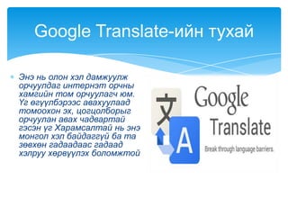 Энэ нь олон хэл дамжуулж
орчуулдаг интернэт орчны
хамгийн том орчуулагч юм.
Үг өгүүлбэрээс авахуулаад
томоохон эх, цогцолборыг
орчуулан авах чадвартай
гэсэн үг Харамсалтай нь энэ
монгол хэл байдаггүй ба та
зөвхөн гадаадаас гадаад
хэлруу хөрвүүлэх боломжтой
Google Translate-ийн тухай
 
