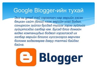 Энэ нь gmail тай хэрэглэгч нар өөрийн гэсэн
бяцхан сайт (блог) нээж өөрийн үзэл бодол,
сонирхсон зүйлээ бусдад түгээх зэрэг зүйлийг
гүйцэтгэдэг салбар юм. Бусад блог домайн
өгдөг компаниудыг бодвол хэрэглэхэд их
хялбар өөрийн блогоо хүссэнээрээ өөрчлөх
боломж өгдөгөөрөө давуу талтай байдаг
байна.
Google Blogger-ийн тухай
 