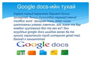 Хэрвээ таньд яаралтай баримт бичиг
засварлах, бичих тохиолдол гарахад таний
msoffice word програм тань ямар нэгэн
шалтгааны улмаас гэмтсэн, аль эсвэл та бүр
комдоо суулгаагүй бол та яах вэ? Энэ
асуудлыг google docs шийдэж өгсөн ба та
үүнийг хэрэглэхийн тулд интернэт gmail тай
байхад л хангалттай
Google docs-ийн тухай
 