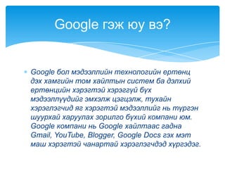 Google бол мэдээллийн технологийн ертөнц
дэх хамгийн том хайлтын систем ба дэлхий
ертөнцийн хэрэгтэй хэрэггүй бүх
мэдээллүүдийг эмхэлж цэгцэлж, тухайн
хэрэглэгчид яг хэрэгтэй мэдээллийг нь түргэн
шуурхай харуулах зорилго бүхий компани юм.
Google компани нь Google хайлтаас гадна
Gmail, YouTube, Blogger, Google Docs гэх мэт
маш хэрэгтэй чанартай хэрэглэгчдэд хүргэдэг.
Google гэж юу вэ?
 