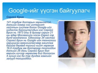 Сергей Брин
141 тэрбум долларын хөрөнгөтэй,
дэлхийн номер нэг интернэт
хайлтын систем болох Google-ийг
үндэслэн байгуулагчдын нэг Сергей
Брин нь 1973 оны 8 дугаар сарын 21
ны өдөр Москвагийн нэгэн Еврей гэр
бүлд мэндэлжээ. Одоогоор 34 настай
Сергей Брин нь Google ийн технологи
хариуцсан ерөнхийлөгчөөр ажиллаж
байгаа бөгөөд түүний нийт хөрөнгө
16,6 тэрбум ам.доллараар тоологдон
дэлхийн 26 дахь Сергей Брин бол
өөрийн хүчээр хөрөнгөө бий болгосон
4 хүний нэг ба тэр дундаа хамгийн
залууд тооцогддог.
Google-ийг үүсгэн байгуулагч
 