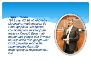Ларри Пайдж
1973 оны 03.26 нд АНУ-ийн
Мичиган мужид төрсөн ба
Станфордын интернэт
компютерийн инженэрээр
төгсөж Сергэй Брэн тай
танилцаж google-ийг бүтээж
байжээ одоо тэр google-ийн
CEO фоундэр хийдэг ба
хөрөнгөөрөө дэлхийд
тэргүүлэхүйц мэргэжилтэн
юм
 