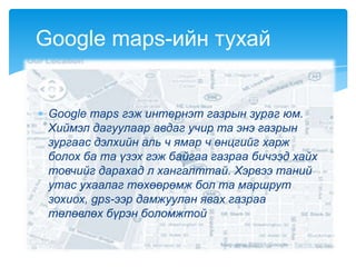 Google maps гэж интернэт газрын зураг юм.
Хиймэл дагуулаар авдаг учир та энэ газрын
зургаас дэлхийн аль ч ямар ч өнцгийг харж
болох ба та үзэх гэж байгаа газраа бичээд хайх
товчийг дарахад л хангалттай. Хэрвээ таний
утас ухаалаг төхөөрөмж бол та маршрут
зохиох, gps-ээр дамжуулан явах газраа
төлөвлөх бүрэн боломжтой
Google maps-ийн тухай
 
