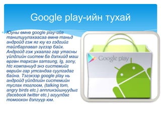 Юуны өмнө google play-ийг
танилцуулахаасаа өмнө таньд
андройд гэж яг юу вэ гэдгийг
тайлбарлавал зүгээр байх.
Андройд гэж ухаалаг гар утасны
үйлдлийн систем ба дэлхийд маш
өргөн тархсан samsung, lg, sony,
htc компаниуд энэ системийг
өөрийн гар утсандаа суулгадаг
байна. Тэгэхээр google play нь
андройд үйлдлийн системийн
туслах тоглоом, (talking tom,
angry birds etc.) аппликэйшнуудыг
(facebook twitter etc.) агуулдаг
томоохон дэлгүүр юм.
Google play-ийн тухай
 