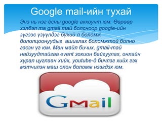 Энэ нь нэг ѐсны google аккоунт юм. Өөрөөр
хэлбэл та gmail тай болсноор google-ийн
зүгээс үзүүлдэг бүхий л боломж
бололцоонуудыг ашиглах боломжтой болно
гэсэн үг юм. Мөн майл бичих, gmail-тай
найзуудтайгаа event зохион байгуулах, онлайн
хурал цуглаан хийх, youtube-д бичлэг хийх гэх
мэтчилэн маш олон боломж нээгдэх юм.
Google mail-ийн тухай
 