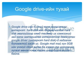 Google drive-гэж бидний хэлж заншсанаар
интернэт hard disk юм. Өөрөөр хэлбэл hard
disk авалгүйгээр хямд төсвөөр их хэмжээний
зай эзлэх материалаа интернэтээр дамжуулан
google driver (интернэт hard disk)-д хадгалах
боломжтой гэсэн үг. Google mail тай хүн 5GB
ийн үнэгүй cloud өгдөг ба хэрвээ та ихэсгэхийг
хүсвэл мөнгө нэмж төлөх шаардлага гардаг
байна.
Google drive-ийн тухай
 