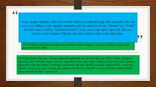 “
”
илүү өндөр түвшинд хайлтыг зохойн байгуулах хэрвээGoogle-ийн жирийн хайлт нь
гологдоод байвал илүү нарийн төвшинд хайлтаа захиалж болно. Үүний тулд “Хайх”
товчны хажууд байгаа “Advanced Search” гэсэн линк дээр дарах хэрэгтэй. Энэ үед
нилээд олон тохиргоо бүхий хайлтын захиалга авах цонх гарч ирнэ.
I,m feeling lucky Бидэнэ товчны үүргийг ерөөсөө мэддэггүй шүү дээ. Хайлт хийх үгнүүдээ
оруулаад энэ товчийг дарах юм бол хамгийн эхэнд гарч ирэх сайтруу шууд автоматаа рордог
үүрэгтэй товч юм байна. Тэгэхээр тахайлтын үр дүн бүхий хуудсаар дамжихгүй л гэсэн үг.
Зарим тохиолдолд энэ товчнь цаг хэмнэх сайхан боломжийг олгодог боловч ерөнхийдөө
туршлагатай хүмүүс хэрэгэлдэг.
I’m Feeling Luckywww.google.com сайтын эхний нүүрэн дээр I’m Feeling Lucky гэсэн
алдартай товч бий.
 