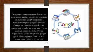 Интернэт хэмээх мэдээллийн энэ их
эрин зуунд хүссэн мэдээллээ олж авах
нь хамгийн хэцүү харин энэ
байдалаас гархад google хэрэгтэй
Google нь хамагын том хайлтын
систэм юм тухайн хэрэглэгчэд түргэн
шурхай мэдээлэл олж хүргэх
зорилготой компан юум бас google
gmail blogger google docs гэх мэт
олон хэрэгтэй web хуудастай
google
 
