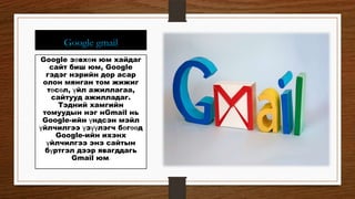 Google gmail
Google зөвхөн юм хайдаг
сайт биш юм, Google
гэдэг нэрийн дор асар
олон мянган том жижиг
төсөл, үйл ажиллагаа,
сайтууд ажилладаг.
Тэдний хамгийн
томуудын нэг нGmail нь
Google-ийн үндсэн мэйл
үйлчилгээ үзүүлэгч бөгөөд
Google-ийн ихэнх
үйлчилгээ энэ сайтын
бүртгэл дээр явагддагь
Gmail юм.
 