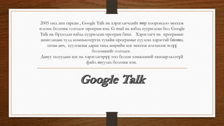 2005 онд анх гарсан , Google Talk нь хэрэглэгчдийг өөр хоорондоо мессеж
илгээх боломж олгодог програм юм. G-mail нь вэбэд суурилсан бол Google
Talk нь бүхэлдээ вэбэд суурилсан програм биш. Хэрэглэгч нь програмыг
ашиглахын тулд компьютертээ тухайн програмыг суулгах хэрэгтэй бөгөөд
татан авч, суулгасны дараа танд жирийн нэг мессеж илгээхээс илүү
боломжийг олгодог.
Давуу талуудын нэг нь хэрэглэгчрүү тоо болон хэмжээний хязгаарлалтгүй
файл явуулах боломж юм.
 