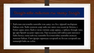 • Хайлтын системийн хамгийн том давуу тал бол түүний хялбархан
байдал юм. Хайх цонхон дээр хайх нэг эсвэл хэд хэдэн үг бичээд л
Enter дарах эсвэл Хайлт гэсэн товчин дээр дараад л гүйцээ. Google танд
үр дүн бүхий хуудсыг харуулна. Тэр хуудсанд вэб сайтуудын жагсаалт
байх бєгєєд таны хайлтад хамгийн боломжтойнь хамгийн эхэндээ
жагссан байдаг. Гэвч үрдүн заримдаа хэтэрхий их болон хэтэрхий хаа
хамаагүй байх нь элбэг.
 