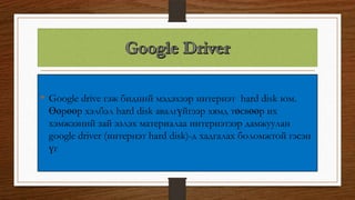 • Google drive гэж бидний мэдэхээр интернэт hard disk юм.
Өөрөөр хэлбэл hard disk авалгүйгээр хямд төсвөөр их
хэмжээний зай эзлэх материалаа интернэтээр дамжуулан
google driver (интернэт hard disk)-д хадгалах боломжтой гэсэн
үг
 