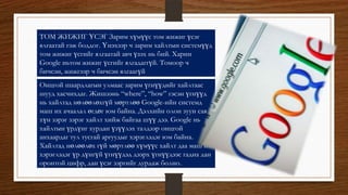 ТОМ ЖИЖИГ ҮСЭГ Зарим хүмүүс том жижиг үсэг
ялгаатай гэж боддог. Үнэхээр ч зарим хайлтын системүүд
том жижиг үсгийг ялгаатай авч үзэх нь бий. Харин
Google ньтом жижиг үсгийг ялгадаггүй. Томоор ч
бичсэн, жижгээр ч бичсэн ялгаагүй
Онцгой шаардлагын улмаас зарим үгнүүдийг хайлтаас
шууд хасчихдаг. Жишээнь “where”, “how” гэсэн үгнүүд
нь хайлтад нөлөөлөхгүй мөртлөө Google-ийн системд
маш их ачаалал өгдөг юм байна. Дэлхийн олон зуун сая
хүн зэрэг зэрэг хайлт хийж байгаа шүү дээ. Google нь
хайлтын үрдүнг хурдан үзүүлэх талдээр онцгой
анхаардаг тул тусгай аргуудыг хэрэглэдэг юм байна.
Хайлтад нөлөөлөх гүй мөртлөө хүмүүс хайлт даа маш их
хэрэглэдэг үр дүнгүй үгнүүдэд дээрх үгнүүдээс гадна дан
оронтой цифр, дан үсэг зэргийг дурдаж болно.
 