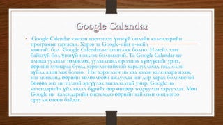 • Google Calendar хэмээн нэрлэгдэх үнэгүй онлайн календарийн
програмыг гаргасан. Хэрэв та Google-ийн и-мейл
хаягтай бол Google Calendar-ыг ашиглаж болно. И-мейл хаяг
байхгүй бол үнэгүй нээлгэх боломжтой. Та Google Calendar-ыг
аливаа уулзалт төлөвлөх, уулзалтанд оролцох хүмүүсийг урих,
өөрийн хувиараа бусад хэрэглэгчийхтэй харьцуулахад гээд олон
зүйлд ашиглаж болно. Нэг хэрэглэгч нь хэд хэдэн календарь нээж,
нэг цонхонд өөрийн төлөвлөсөн ажлуудаа нэг дор харах боломжтой
бөгөөд энэ нь толгой эргүүлэх магадлалтай учир, Google нь
календарийн үйл явдал бүрийг өөр өнгөөр тодруулан харуулдаг. Мөн
Google нь календарийн системдээ өөрийн хайлтын онцлогоо
оруулж өгсөн байдаг.
 