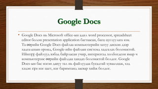 • Google Docs нь Microsoft office-ын адил word processor, spreadsheet
editor болон presentation application багтаасан, багц цуглуулага юм.
Та өөрийн Google Docs файлаа компьютерийн хатуу дискэн дээр
хадгалахын оронд, Google-ийн файлын системд хадгалах боломжтой.
Ийнхүү файлууд вэбэд байрласан учир, интернэтэд холбогдсон ямар ч
компьютерээс өөрийн файлдаа хандах боломжтой болдог. Google
Docs-ын бас нэгэн давуу тал нь файлуудаа бусадтай хуваалцаж, хэд
хэдэн хүн нэг цагт, нэг баримтанд засвар хийж болдог.
 