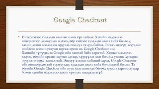 • Интернэтээс худалдан авалтыг олон хүн хийдэг. Хувийн мэдээллээ
интернэтээр дамжуулан илгээх, өөр сайтаас худалдан авалт хийх болвол,
дахин, дахин мэдээллээ оруулах гээд сул талууд байгаа. Тэгвэл энэхүү асуудлыг
шийдсэн нэгэн програм гаргаж ирсэн нь Google Checkout юм.
Хамгийн түрүүнд та Google-ийн хаягтай байх хэрэгтэй. Хаягын мэдээлэл
дээрээ, өөрийн кредит картын дугаар, хүргүүлэх хаяг болоод утасны дугаараа
оруулж өгөхөд хангалттай. Энэхүү алхмыг хийсний дараа, Google Checkout-
ийг зөвшөөрдөг вэб хуудсуудаас худалдан авалт хийх боломжтой болно. Та
өөрийн Google Checkout-ийн нууц үгээ ашиглах бөгөөд кредит картны дугаар
болон хувийн мэдээллээ дахин оруулах шаардлагагүй
 