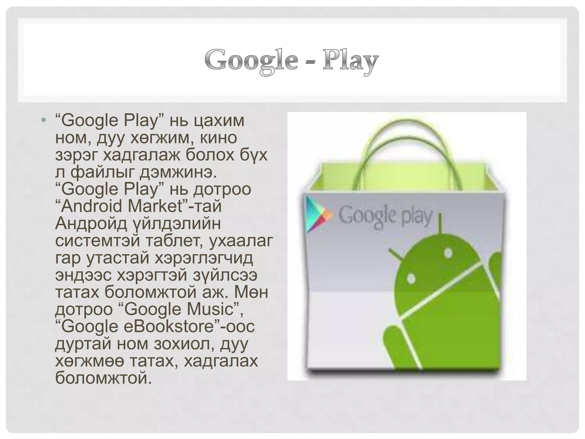 • “Google Play” нь цахим
ном, дуу хөгжим, кино
зэрэг хадгалаж болох бүх
л файлыг дэмжинэ.
“Google Play” нь дотроо
“Android Market”-тай
Андройд үйлдэлийн
системтэй таблет, ухаалаг
гар утастай хэрэглэгчид
эндээс хэрэгтэй зүйлсээ
татах боломжтой аж. Мөн
дотроо “Google Music”,
“Google eBookstore”-оос
дуртай ном зохиол, дуу
хөгжмөө татах, хадгалах
боломжтой.
 