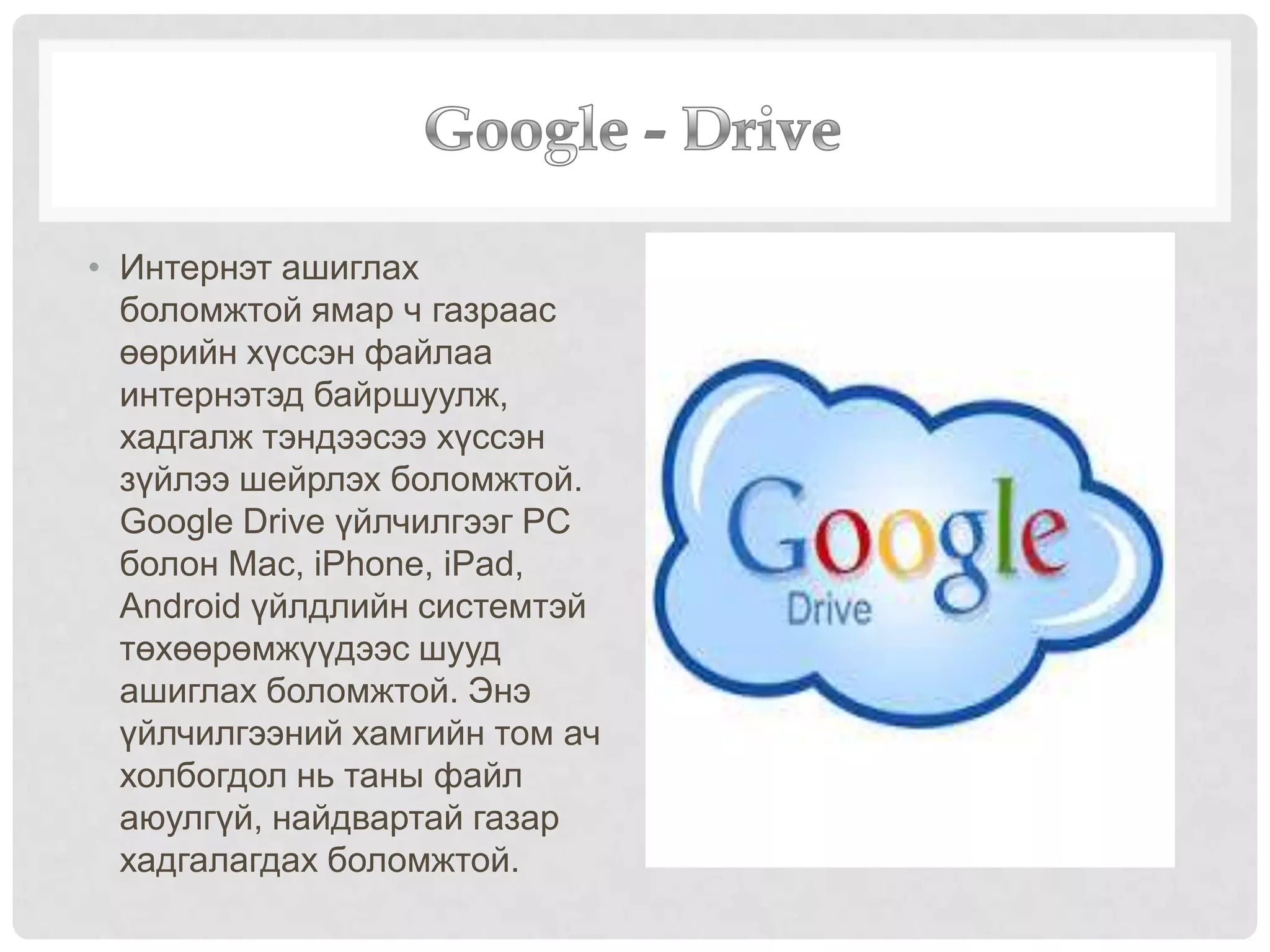 • Интернэт ашиглах
боломжтой ямар ч газраас
өөрийн хүссэн файлаа
интернэтэд байршуулж,
хадгалж тэндээсээ хүссэн
зүйлээ шейрлэх боломжтой.
Google Drive үйлчилгээг PC
болон Mac, iPhone, iPad,
Android үйлдлийн системтэй
төхөөрөмжүүдээс шууд
ашиглах боломжтой. Энэ
үйлчилгээний хамгийн том ач
холбогдол нь таны файл
аюулгүй, найдвартай газар
хадгалагдах боломжтой.
 