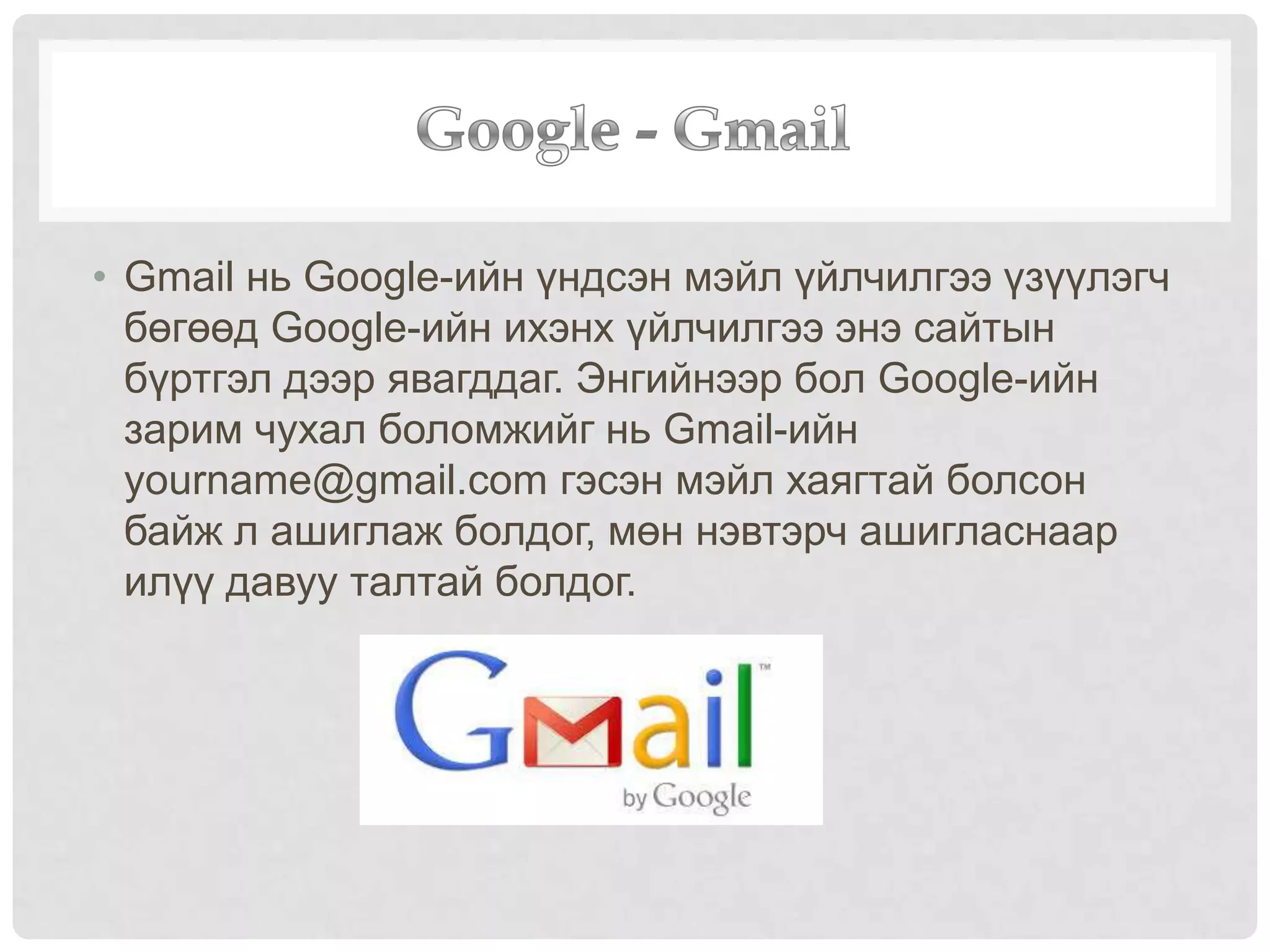 • Gmail нь Google-ийн үндсэн мэйл үйлчилгээ үзүүлэгч
бөгөөд Google-ийн ихэнх үйлчилгээ энэ сайтын
бүртгэл дээр явагддаг. Энгийнээр бол Google-ийн
зарим чухал боломжийг нь Gmail-ийн
yourname@gmail.com гэсэн мэйл хаягтай болсон
байж л ашиглаж болдог, мөн нэвтэрч ашигласнаар
илүү давуу талтай болдог.
 