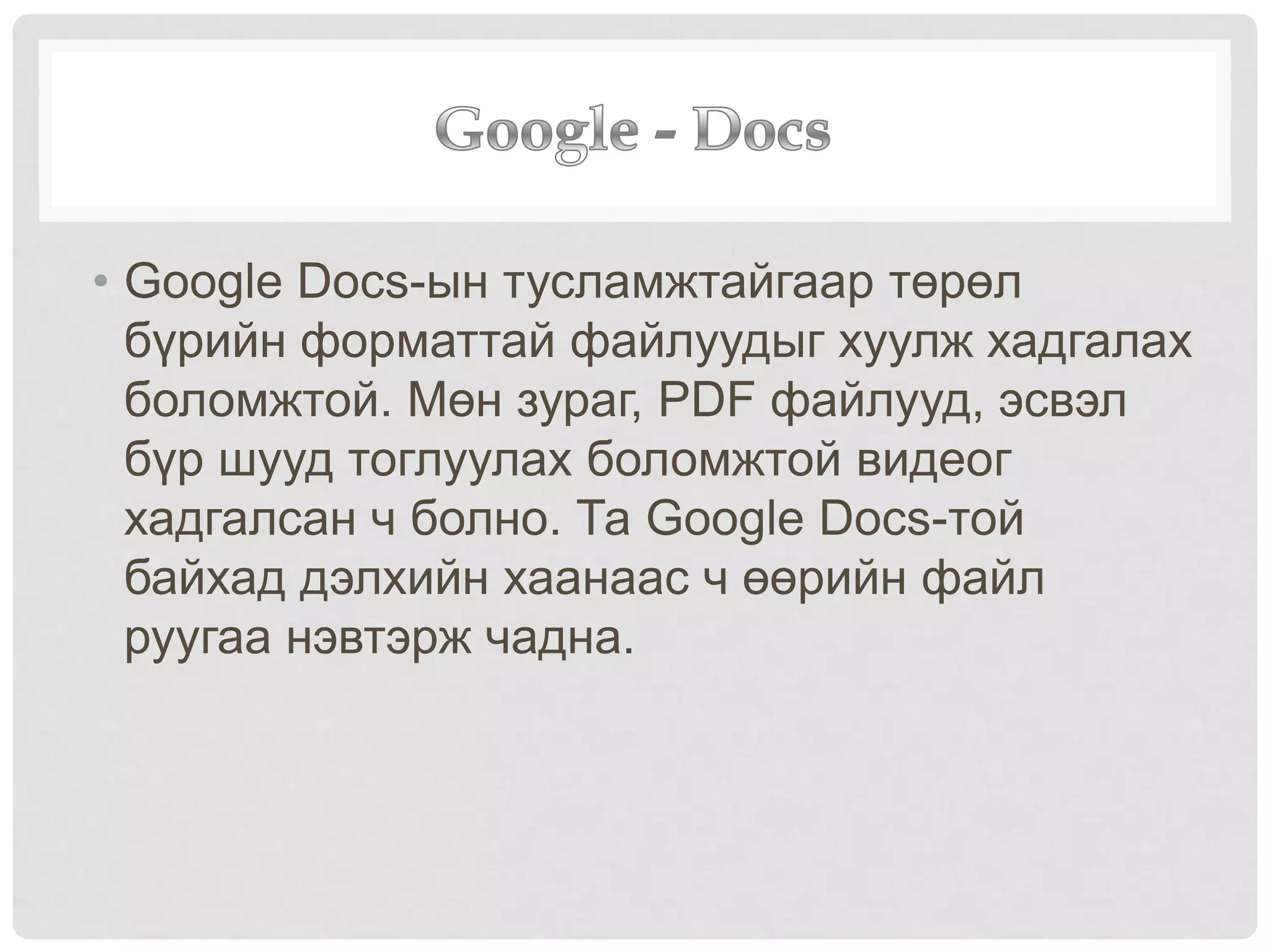 • Google Docs-ын тусламжтайгаар төрөл
бүрийн форматтай файлуудыг хуулж хадгалах
боломжтой. Мөн зураг, PDF файлууд, эсвэл
бүр шууд тоглуулах боломжтой видеог
хадгалсан ч болно. Та Google Docs-той
байхад дэлхийн хаанаас ч өөрийн файл
руугаа нэвтэрж чадна.
 