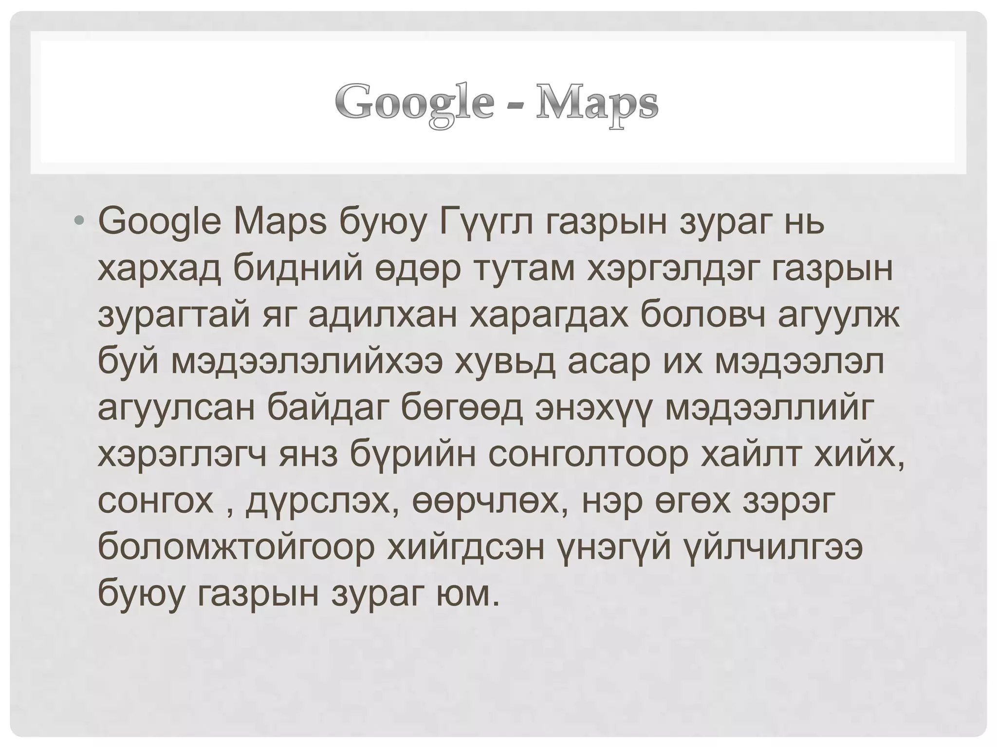 • Google Maps буюу Гүүгл газрын зураг нь
хархад бидний өдөр тутам хэргэлдэг газрын
зурагтай яг адилхан харагдах боловч агуулж
буй мэдээлэлийхээ хувьд асар их мэдээлэл
агуулсан байдаг бөгөөд энэхүү мэдээллийг
хэрэглэгч янз бүрийн сонголтоор хайлт хийх,
сонгох , дүрслэх, өөрчлөх, нэр өгөх зэрэг
боломжтойгоор хийгдсэн үнэгүй үйлчилгээ
буюу газрын зураг юм.
 
