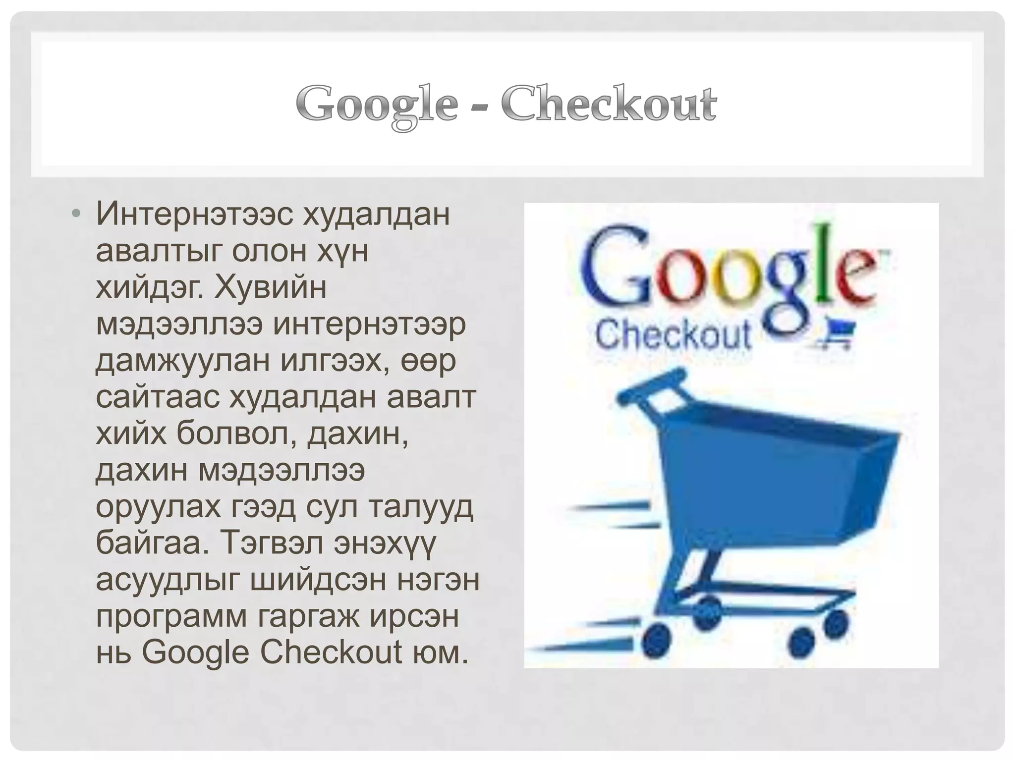 • Интернэтээс худалдан
авалтыг олон хүн
хийдэг. Хувийн
мэдээллээ интернэтээр
дамжуулан илгээх, өөр
сайтаас худалдан авалт
хийх болвол, дахин,
дахин мэдээллээ
оруулах гээд сул талууд
байгаа. Тэгвэл энэхүү
асуудлыг шийдсэн нэгэн
программ гаргаж ирсэн
нь Google Checkout юм.
 