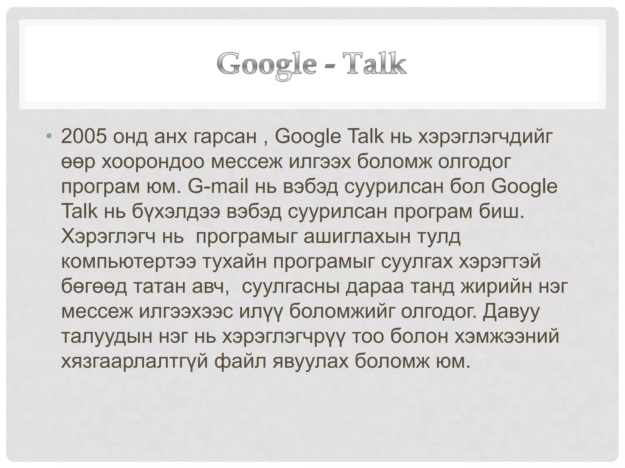 • 2005 онд анх гарсан , Google Talk нь хэрэглэгчдийг
өөр хоорондоо мессеж илгээх боломж олгодог
програм юм. G-mail нь вэбэд суурилсан бол Google
Talk нь бүхэлдээ вэбэд суурилсан програм биш.
Хэрэглэгч нь програмыг ашиглахын тулд
компьютертээ тухайн програмыг суулгах хэрэгтэй
бөгөөд татан авч, суулгасны дараа танд жирийн нэг
мессеж илгээхээс илүү боломжийг олгодог. Давуу
талуудын нэг нь хэрэглэгчрүү тоо болон хэмжээний
хязгаарлалтгүй файл явуулах боломж юм.
 