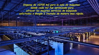 Dispone de 10700 m2 para la sala de máquinas
donde cada m2 fue optimizado para
ofrecer los mejores servicios de búsqueda
solicitados a Google ó Youtube de manera mas rápida.
 