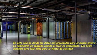 En esta sala es donde los datos son procesados para el mundo entero.
La iluminación es apagada cuando el local es desocupado. Los LEDs
iluminam esta sala como para la fiesta de Navidad .
 