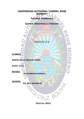 UNIVERSIDAD AUTONÒMA “GABRIEL RENÈ
MORENO”
Facultad Politécnica
Carrera: Electrónica y Telecom.
PROYECTO
ALUMNOS:
MAMANI SALAS EMANUEL DANIEL
DANIEL ALVIS
MATERIA:
TELECOMUNICACIONES II
DOCENTE:
ING. SAUL SEVERICHE
Santa Cruz – Bolivia
 