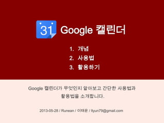 Google 캘린더
Google 캘린더가 무엇인지 알아보고 간단한 사용법과
활용법을 소개합니다.
2013-05-28 / Runean / 이태윤 / ltyun79@gmail.com
1. 개념
2. 사용법
3. 활용하기
 