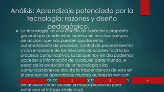 Análisis: Aprendizaje potenciado por la
tecnología: razones y diseño
pedagógico.
 La tecnología, es una ciencia de carácter y propósito
general que puede estar inmersa en muchos campos
de acción, que nos pueden ayudar en la
automatización de procesos, control de procedimientos
y con el avance de las telecomunicaciones facilita los
procesos comunicativos. Es así que hoy en día podemos
acceder a información de cualquier parte mundo. A
pesar de la evolución de la tecnología y las
comunicaciones se discute la trascendencia de esta en
el proceso de aprendizaje; muchos autores la ven con
un medio, otros como un recurso y algunos aun tratan
de analizar cómo sacarle el mayor provecho para
potenciar el trabajo intelectual.
1 2 3 4
 