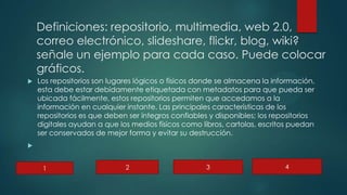Definiciones: repositorio, multimedia, web 2.0,
correo electrónico, slideshare, flickr, blog, wiki?
señale un ejemplo para cada caso. Puede colocar
gráficos.
 Los repositorios son lugares lógicos o físicos donde se almacena la información,
esta debe estar debidamente etiquetada con metadatos para que pueda ser
ubicada fácilmente, estos repositorios permiten que accedamos a la
información en cualquier instante. Las principales características de los
repositorios es que deben ser íntegros confiables y disponibles; los repositorios
digitales ayudan a que los medios físicos como libros, cartolas, escritos puedan
ser conservados de mejor forma y evitar su destrucción.

1 2 3 4
 
