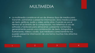 MULTIMEDIA
 La multimedia consiste en el uso de diversos tipos de medios para
transmitir, administrar o presentar información. Estos medios pueden
ser texto, gráficas, audio y video, entre otros. Cuando se usa el
término en el ámbito de la computación, nos referimos al uso de
software y hardware para almacenar y presentar contenidos,
generalmente usando una combinación de texto, fotografías e
ilustraciones, videos y audio, que mediados correctamente nos
pueden presentar información de una forma muchas más atractiva
o intuitiva.
1 2 3 4
 