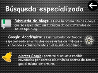 Búsqueda especializada
Búsqueda de blogs: es una herramienta de Google
que se especializa en la búsqueda de contenidos de
sitios tipo blog.
Google Académico: es un buscador de Google
especializado en artículos de revistas científicas y
enfocado exclusivamente en el mundo académico.
Alertas Google: permite al usuario recibir
novedades por correo electrónico acerca de temas
que el mismo determine.
 