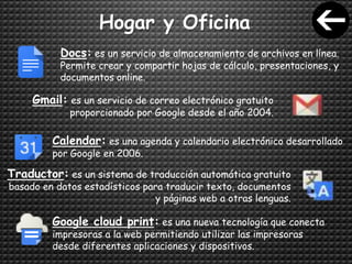 Hogar y Oficina
Docs: es un servicio de almacenamiento de archivos en línea.
Permite crear y compartir hojas de cálculo, presentaciones, y
documentos online.
Gmail: es un servicio de correo electrónico gratuito
proporcionado por Google desde el año 2004.
Calendar: es una agenda y calendario electrónico desarrollado
por Google en 2006.
Traductor: es un sistema de traducción automática gratuito
basado en datos estadísticos para traducir texto, documentos
y páginas web a otras lenguas.
Google cloud print: es una nueva tecnología que conecta
impresoras a la web permitiendo utilizar las impresoras
desde diferentes aplicaciones y dispositivos.
 