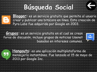 Búsqueda Social
Blogger: es un servicio gratuito que permite al usuario
crear y publicar una bitácora en línea. Esta creación de
Pyra Labs fue adquirida por Google en 2003.
Grupos: es un servicio gratuito en el cual se crean
foros de discusión, incluye grupos de noticias Usenet
basados en intereses comunes.
Hangouts: es una aplicación multiplataforma de
mensajería instantánea. Fue lanzada el 15 de mayo de
2013 por Google Inc.
 