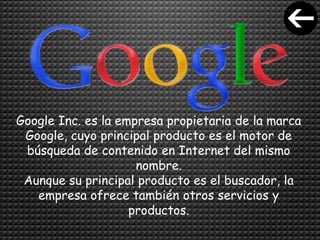 Google Inc. es la empresa propietaria de la marca
Google, cuyo principal producto es el motor de
búsqueda de contenido en Internet del mismo
nombre.
Aunque su principal producto es el buscador, la
empresa ofrece también otros servicios y
productos.
 
