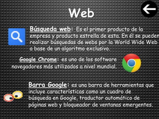Web
Búsqueda web: Es el primer producto de la
empresa y producto estrella de esta. En él se pueden
realizar búsquedas de webs por la World Wide Web
a base de un algoritmo exclusivo.
Google Chrome: es uno de los software
navegadores más utilizados a nivel mundial.
Barra Google: es una barra de herramientas que
incluye características como un cuadro de
búsqueda en Google, traductor automático de
páginas web y bloqueador de ventanas emergentes.
 