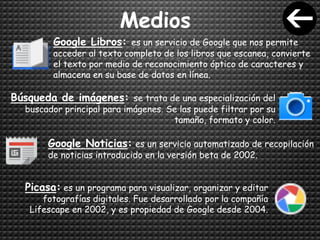 Medios
Google Libros: es un servicio de Google que nos permite
acceder al texto completo de los libros que escanea, convierte
el texto por medio de reconocimiento óptico de caracteres y
almacena en su base de datos en línea.
Búsqueda de imágenes: se trata de una especialización del
buscador principal para imágenes. Se las puede filtrar por su
tamaño, formato y color.
Google Noticias: es un servicio automatizado de recopilación
de noticias introducido en la versión beta de 2002.
Picasa: es un programa para visualizar, organizar y editar
fotografías digitales. Fue desarrollado por la compañía
Lifescape en 2002, y es propiedad de Google desde 2004.
 