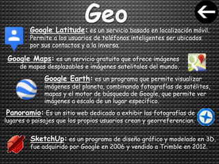 GeoGoogle Latitude: es un servicio basado en localización móvil.
Permite a los usuarios de teléfonos inteligentes ser ubicados
por sus contactos y a la inversa.
Google Maps: es un servicio gratuito que ofrece imágenes
de mapas desplazables e imágenes satelitales del mundo.
Google Earth: es un programa que permite visualizar
imágenes del planeta, combinando fotografías de satélites,
mapas y el motor de búsqueda de Google, que permite ver
imágenes a escala de un lugar específico.
Panoramio: Es un sitio web dedicado a exhibir las fotografías de
lugares o paisajes que los propios usuarios crean y georreferencian.
SketchUp: es un programa de diseño gráfico y modelado en 3D,
fue adquirido por Google en 2006 y vendido a Trimble en 2012.
 
