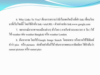 6. Who Links To You? ต้องการทราบว่ามีเว็บเพจใดบ้างที่ทา link เชื่อมโยง
มาที่เว็บไซต์นี้ โดยใช้คาสั่ง link:<siteURL> ตัวอย่างเช่น link:www.google.com
7. พยากรณ์อากาศ ของเมืองต่างๆ ทั่วโลก ( ภายในช่วงระยะเวลา 4 วัน ) ให้
ใช้weather เช่น weather Bangkok หรือ weather London
8. ค้นหาภาพ โดยใช้ Google Image Search โดยเฉพาะ หรืออาจใช้วิธีพิมพ์
คาว่า pics หรือ pictures ต่อท้ายคาค้นก็ได้เช่นหาภาพพระอาทิตย์ตก ใช้คาค้นว่า
sunset pictures หรือ sunset pics
 