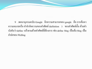 9 .พจนานุกรมฉบับ Google อีกความสามารถของ google คือ การค้นหา
ความหมายหรือ คาจากัดความของคาศัพท์ (definition ) ของคาศัพท์นั้น ด้วยคา
บังคับว่า define แล้วตามด้วยคาศัพท์ที่ต้องการ เช่น define blog เป็นต้น blog เป็น
คาย่อของ Weblog
 