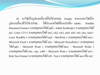 10. หาไฟล์ในรูปแบบอื่นๆที่ไม่ใช่ HTML Google สามารถหาไฟล์ใน
รูปแบบอื่นๆที่ไม่ใช่ HTML ได้ประเภทไฟล์ที่รองรับคือ - Adobe Portable
Document Format ( นามสกุลของไฟล์ pdf) - Adobe PostScript ( นามสกุลของไฟล์
ps) - Lotus 1-2-3 ( นามสกุลของไฟล์ wk1, wk2, wk3, wk4, wk5, wki, wks, wku) -
Lotus WordPro ( นามสกุลของไฟล์ lwp) - MacWrite ( นามสกุลของไฟล์ mw) -
Microsoft Excel ( นามสกุลของไฟล์ xls) - Microsoft PowerPoint ( นามสกุลของ
ไฟล์ ppt) - Microsoft Word ( นามสกุลของไฟล์ doc) - Microsoft Works (
นามสกุลของไฟล์ wks, wps, wdb) - Microsoft Write ( นามสกุลของไฟล์ wri) -
Rich Text Format ( นามสกุลของไฟล์rtf) - Text ( นามสกุลของไฟล์ans หรือ txt)
 