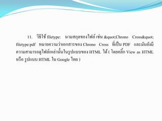 11. วิธีใช้ filetype: นามสกุลของไฟล์ เช่น "Chrono Cross"
filetype:pdf หมายความว่าเอกสารของ Chrono Cross ที่เป็น PDF และมันยังมี
ความสามารถดูไฟล์เหล่านั้นในรูปแบบของ HTML ได้( โดยคลิ้ก View as HTML
หรือ รูปแบบ HTML ใน Google ไทย )
 