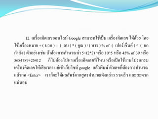 12. เครื่องคิดเลขออนไลน์ Google สามารถใช้เป็น เครื่องคิดเลข ได้ด้วย โดย
ใช้เครื่องหมาย + ( บวก ) – ( ลบ ) * ( คูณ ) / ( หาร ) % of ( เปอร์เซ็นต์ ) ^ ( ยก
กาลัง ) ตัวอย่างเช่น ถ้าต้องการคานวณค่า 5+(2*2) หรือ 10^5 หรือ 45% of 39 หรือ
5684789+25412 ก็ไม่ต้องไปหาเครื่องคิดเลขที่ไหน หรือเปิดใช้งานโปรแกรม
เครื่องคิดเลขให้เสียเวลา แค่เข้าเว็บไซต์ google แล้วพิมพ์ตัวเลขที่ต้องการคานวณ
แล้วกด <Enter> เราก็จะได้ผลลัพธ์จากสูตรคานวณดังกล่าว รวดเร็ว และสะดวก
แน่นอน
 