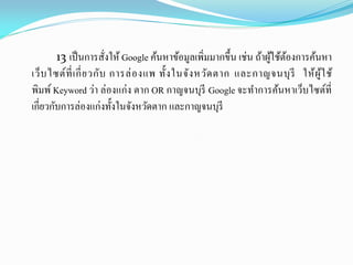 13 เป็นการสั่งให้ Google ค้นหาข้อมูลเพิ่มมากขึ้น เช่น ถ้าผู้ใช้ต้องการค้นหา
เว็บไซต์ที่เกี่ยวกับ การล่องแพ ทั้งในจังหวัดตาก และกาญจนบุรี ให้ผู้ใช้
พิมพ์ Keyword ว่า ล่องแก่ง ตาก OR กาญจนบุรี Google จะทาการค้นหาเว็บไซต์ที่
เกี่ยวกับการล่องแก่งทั้งในจังหวัดตาก และกาญจนบุรี
 