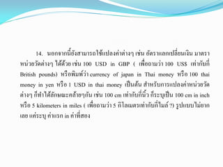 14. นอกจากนี้ยังสามารถใช้แปลงค่าต่างๆ เช่น อัตราแลกเปลี่ยนเงิน มาตรา
หน่วยวัดต่างๆ ได้ด้วย เช่น 100 USD in GBP ( เพื่อถามว่า 100 US$ เท่ากับกี่
British pounds) หรือพิมพ์ว่า currency of japan in Thai money หรือ 100 thai
money in yen หรือ 1 USD in thai money เป็นต้น สาหรับการแปลงค่าหน่วยวัด
ต่างๆ ก็ทาได้ลักษณะคล้ายๆกัน เช่น 100 cm เท่ากับกี่นิ้ว ก็ระบุเป็น 100 cm in inch
หรือ 5 kilometers in miles ( เพื่อถามว่า 5 กิโลเมตรเท่ากับกี่ไมล์ ?) รูปแบบไม่ยาก
เลย แค่ระบุ ค่าแรก in ค่าที่สอง
 